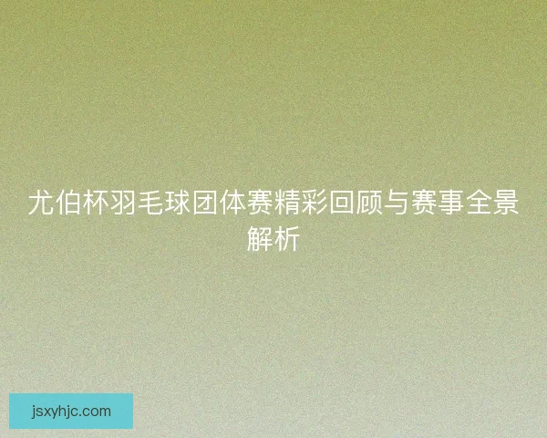尤伯杯羽毛球团体赛精彩回顾与赛事全景解析 尤伯杯羽毛球团体赛精彩回顾与赛事全景解析