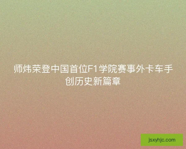 师炜荣登中国首位F1学院赛事外卡车手创历史新篇章