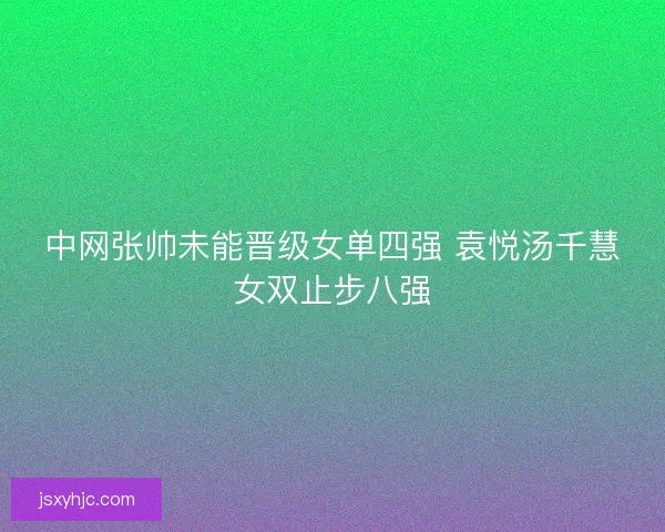 中网张帅未能晋级女单四强 袁悦汤千慧女双止步八强