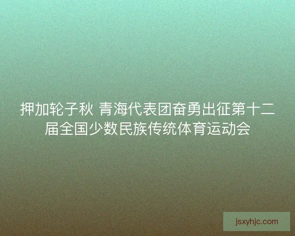 押加轮子秋 青海代表团奋勇出征第十二届全国少数民族传统体育运动会